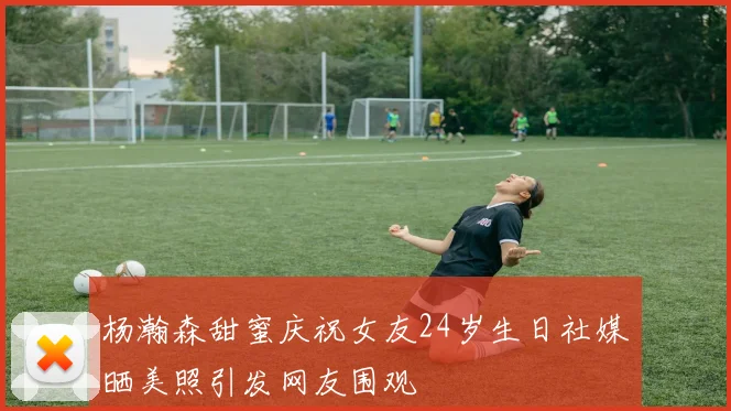 杨瀚森甜蜜庆祝女友24岁生日社媒晒美照引发网友围观