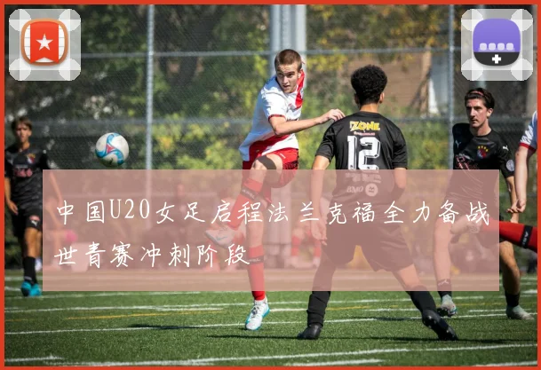 中国U20女足启程法兰克福全力备战世青赛冲刺阶段