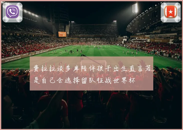 费拉拉谈多库陪伴孩子出生直言若是自己会选择留队征战世界杯