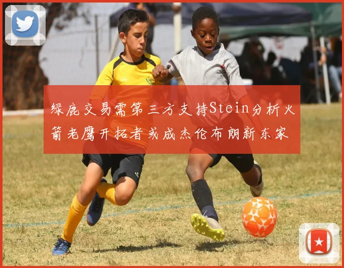 绿鹿交易需第三方支持Stein分析火箭老鹰开拓者或成杰伦布朗新东家