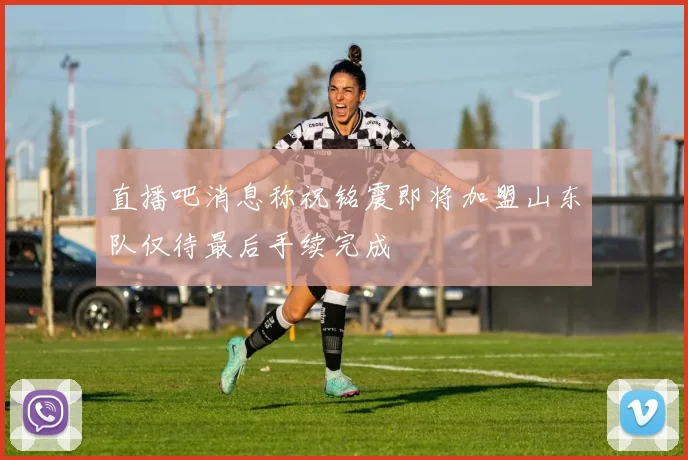 直播吧消息称祝铭震即将加盟山东队仅待最后手续完成