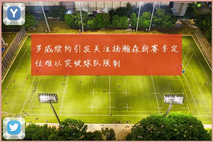 罗威续约引发关注杨瀚森新赛季定位难以突破球队限制