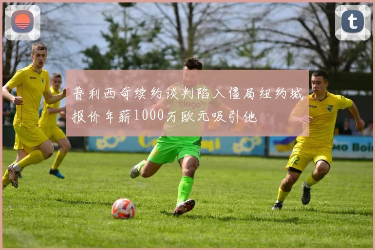 普利西奇续约谈判陷入僵局纽约城报价年薪1000万欧元吸引他