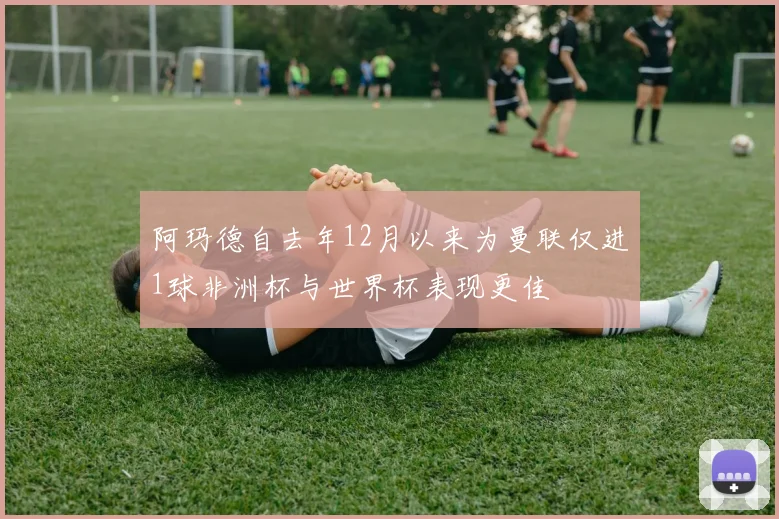 阿玛德自去年12月以来为曼联仅进1球非洲杯与世界杯表现更佳