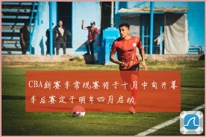 CBA新赛季常规赛将于十月中旬开幕季后赛定于明年四月启动