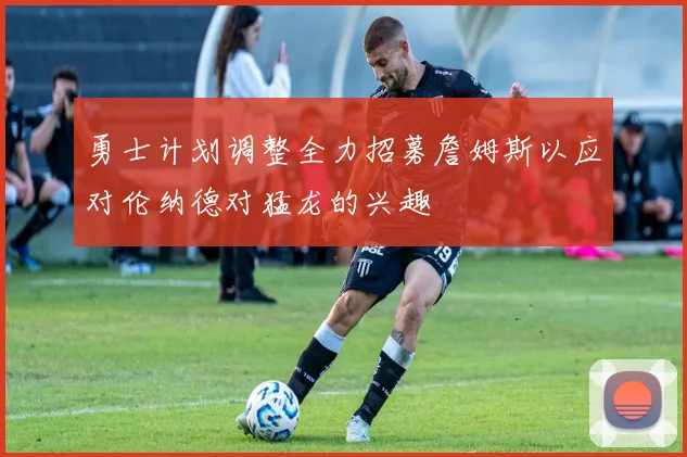 勇士计划调整全力招募詹姆斯以应对伦纳德对猛龙的兴趣