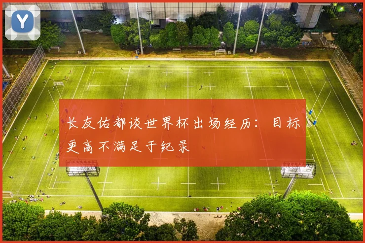 长友佑都谈世界杯出场经历：目标更高不满足于纪录