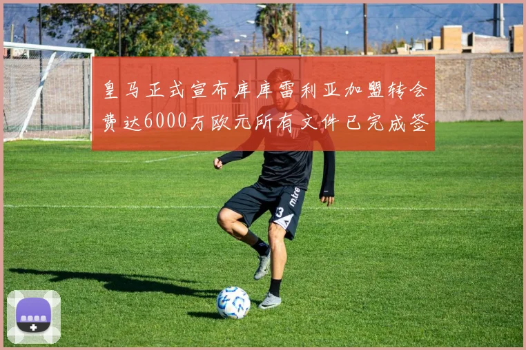 皇马正式宣布库库雷利亚加盟转会费达6000万欧元所有文件已完成签署