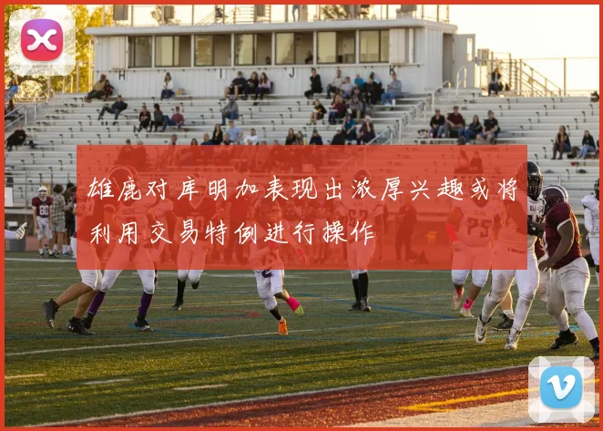 雄鹿对库明加表现出浓厚兴趣或将利用交易特例进行操作