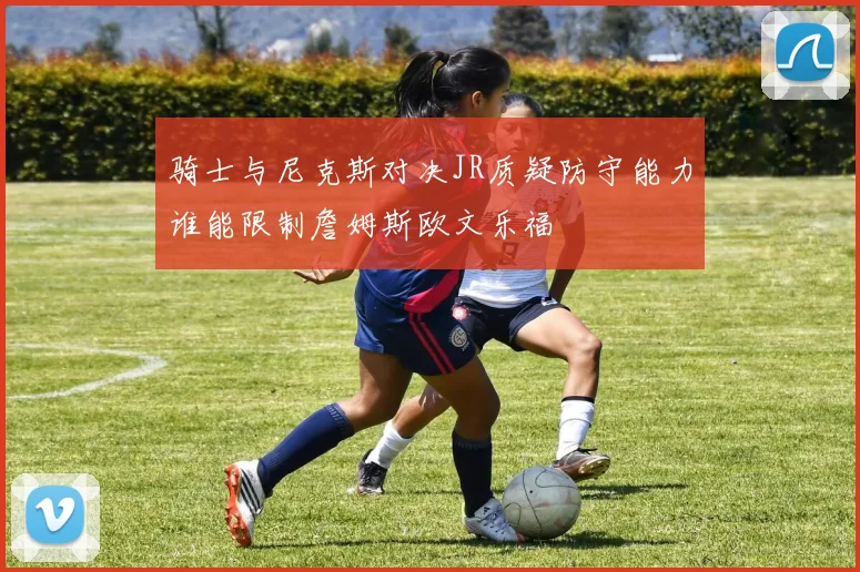 骑士与尼克斯对决JR质疑防守能力谁能限制詹姆斯欧文乐福