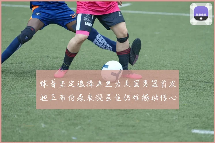 球哥坚定选择库里为美国男篮首发控卫布伦森表现虽佳仍难撼动信心