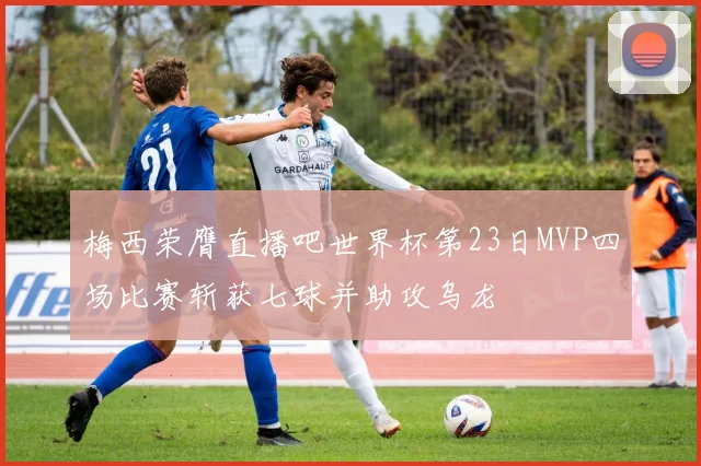 梅西荣膺直播吧世界杯第23日MVP四场比赛斩获七球并助攻乌龙