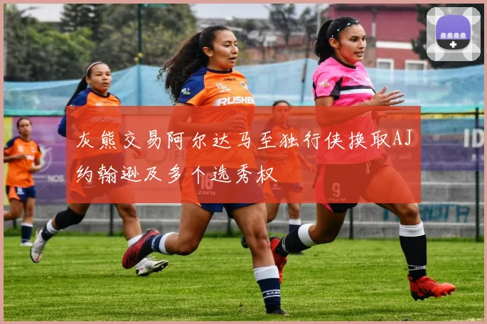 灰熊交易阿尔达马至独行侠换取AJ约翰逊及多个选秀权