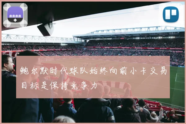 鲍尔默时代球队始终向前小卡交易目标是保持竞争力